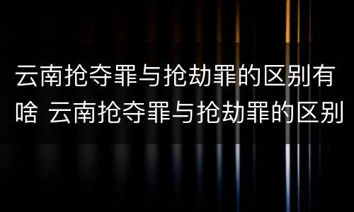 云南抢夺罪与抢劫罪的区别有啥 云南抢夺罪与抢劫罪的区别有啥区别呢