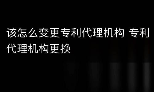 该怎么变更专利代理机构 专利代理机构更换