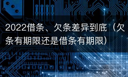 2022借条、欠条差异到底（欠条有期限还是借条有期限）
