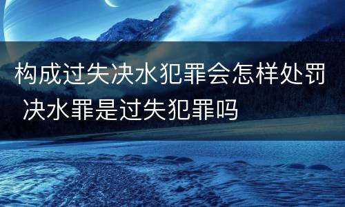 构成过失决水犯罪会怎样处罚 决水罪是过失犯罪吗