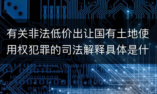 有关非法低价出让国有土地使用权犯罪的司法解释具体是什么重要内容