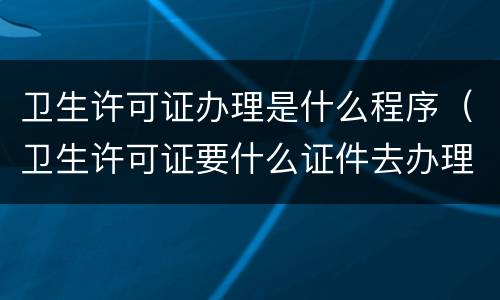 卫生许可证办理是什么程序（卫生许可证要什么证件去办理）
