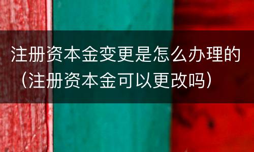 注册资本金变更是怎么办理的（注册资本金可以更改吗）