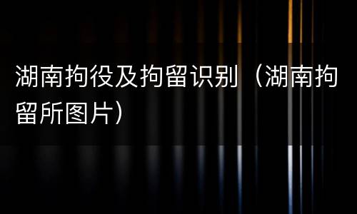 湖南拘役及拘留识别（湖南拘留所图片）