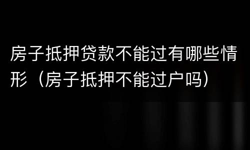 房子抵押贷款不能过有哪些情形（房子抵押不能过户吗）