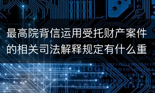 最高院背信运用受托财产案件的相关司法解释规定有什么重要内容