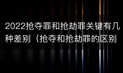 2022抢夺罪和抢劫罪关键有几种差别（抢夺和抢劫罪的区别）
