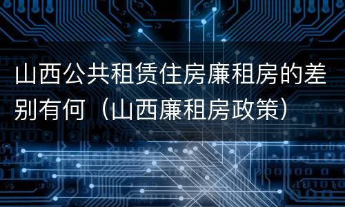 山西公共租赁住房廉租房的差别有何（山西廉租房政策）