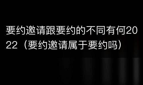 要约邀请跟要约的不同有何2022（要约邀请属于要约吗）