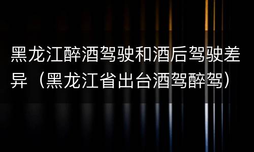 黑龙江醉酒驾驶和酒后驾驶差异（黑龙江省出台酒驾醉驾）