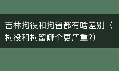 吉林拘役和拘留都有啥差别（拘役和拘留哪个更严重?）