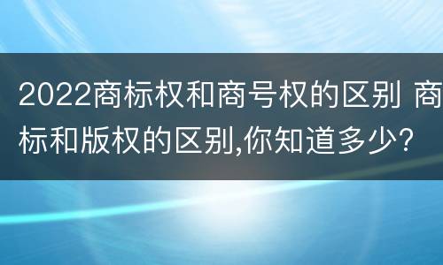 2022商标权和商号权的区别 商标和版权的区别,你知道多少?