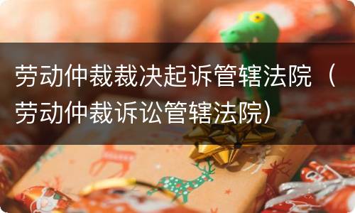 劳动仲裁裁决起诉管辖法院（劳动仲裁诉讼管辖法院）