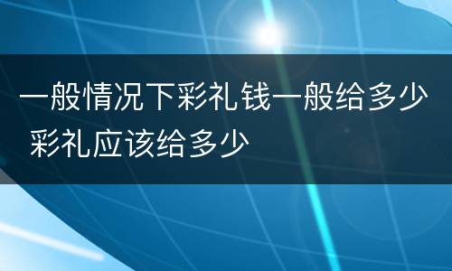 一般情况下彩礼钱一般给多少 彩礼应该给多少