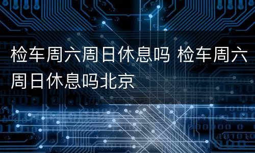 检车周六周日休息吗 检车周六周日休息吗北京