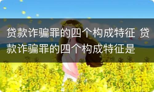 贷款诈骗罪的四个构成特征 贷款诈骗罪的四个构成特征是
