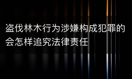 盗伐林木行为涉嫌构成犯罪的会怎样追究法律责任