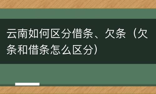 云南如何区分借条、欠条（欠条和借条怎么区分）