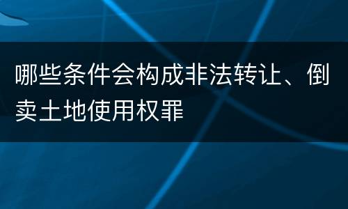 哪些条件会构成非法转让、倒卖土地使用权罪
