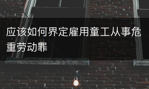 应该如何界定雇用童工从事危重劳动罪