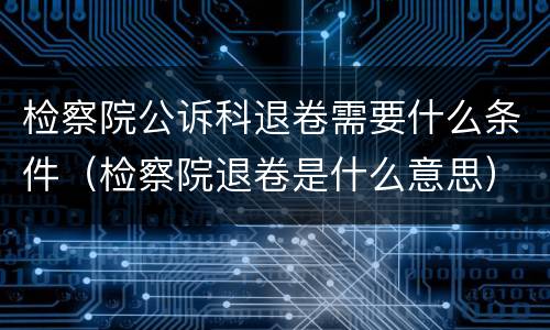 检察院公诉科退卷需要什么条件（检察院退卷是什么意思）