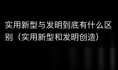 实用新型与发明到底有什么区别（实用新型和发明创造）