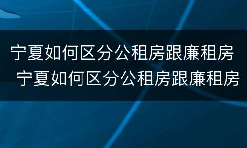 宁夏如何区分公租房跟廉租房 宁夏如何区分公租房跟廉租房区别