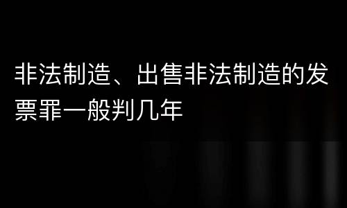 非法制造、出售非法制造的发票罪一般判几年