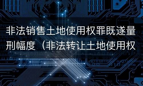 非法销售土地使用权罪既遂量刑幅度（非法转让土地使用权罪 审判参考）