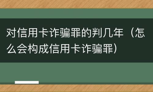 对信用卡诈骗罪的判几年（怎么会构成信用卡诈骗罪）