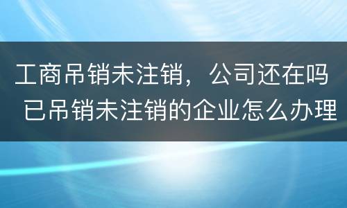 工商吊销未注销，公司还在吗 已吊销未注销的企业怎么办理注销