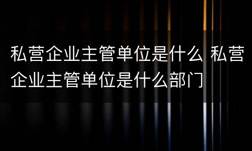 私营企业主管单位是什么 私营企业主管单位是什么部门