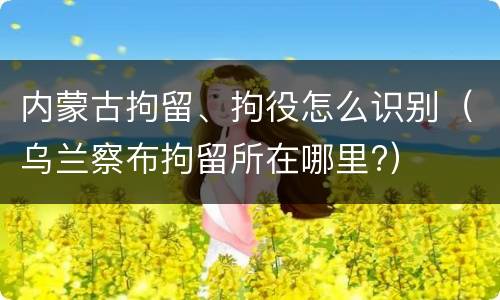 内蒙古拘留、拘役怎么识别(乌兰察布拘留所在哪里?)