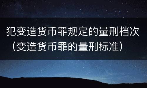 犯变造货币罪规定的量刑档次（变造货币罪的量刑标准）