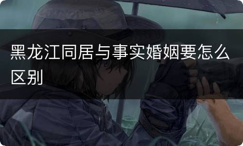 黑龙江同居与事实婚姻要怎么区别