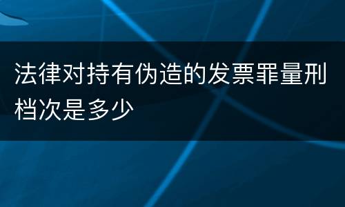 法律对持有伪造的发票罪量刑档次是多少