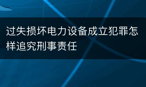过失损坏电力设备成立犯罪怎样追究刑事责任