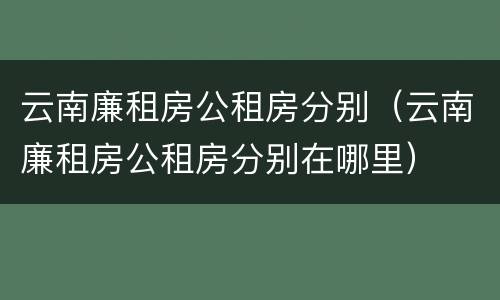 云南廉租房公租房分别（云南廉租房公租房分别在哪里）
