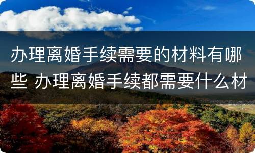 办理离婚手续需要的材料有哪些 办理离婚手续都需要什么材料