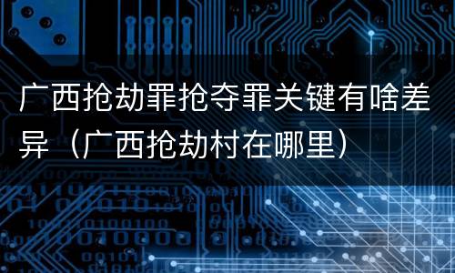 广西抢劫罪抢夺罪关键有啥差异（广西抢劫村在哪里）