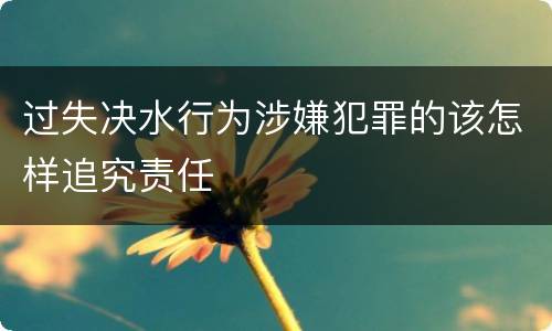 过失决水行为涉嫌犯罪的该怎样追究责任