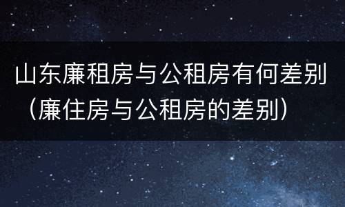 山东廉租房与公租房有何差别（廉住房与公租房的差别）