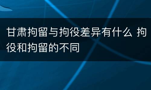 甘肃拘留与拘役差异有什么 拘役和拘留的不同