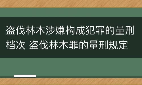 盗伐林木涉嫌构成犯罪的量刑档次 盗伐林木罪的量刑规定