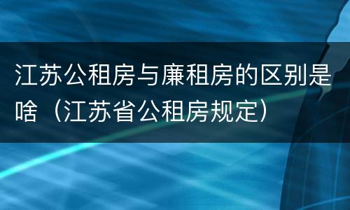 江苏公租房与廉租房的区别是啥（江苏省公租房规定）