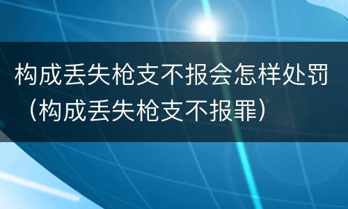 构成丢失枪支不报会怎样处罚（构成丢失枪支不报罪）