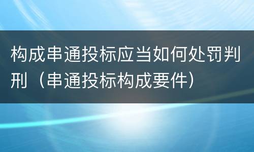 构成串通投标应当如何处罚判刑（串通投标构成要件）
