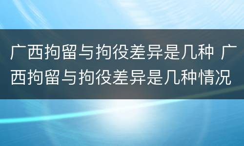 广西拘留与拘役差异是几种 广西拘留与拘役差异是几种情况