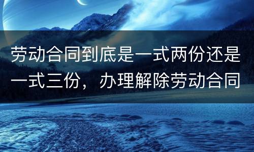 劳动合同到底是一式两份还是一式三份，办理解除劳动合同需要提供合同原件吗