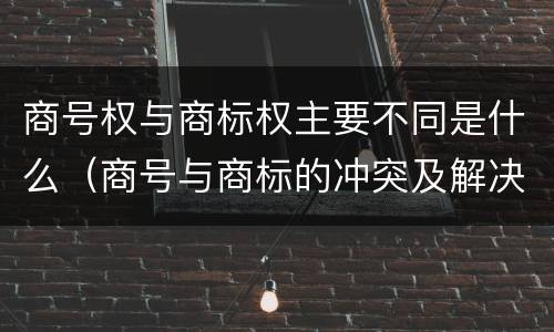 商号权与商标权主要不同是什么（商号与商标的冲突及解决措施）
